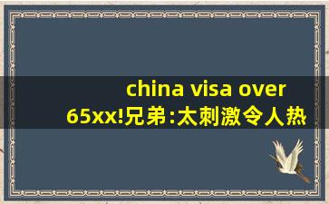 china visa over 65xx!兄弟:太刺激令人热血沸腾！